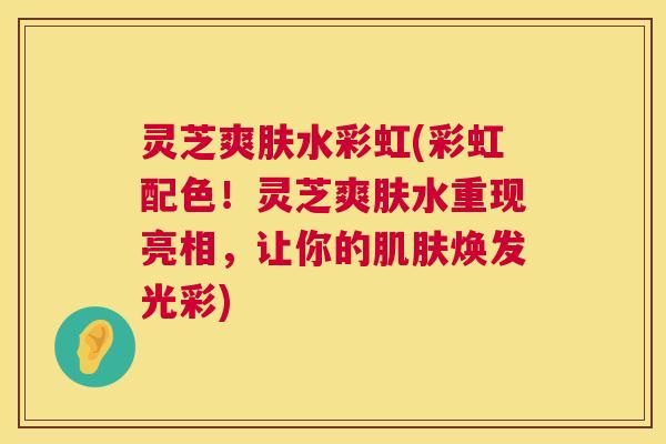 灵芝爽肤水彩虹(彩虹配色!灵芝爽肤水重现亮相,让你的肌肤焕发光彩) 第1张 灵芝爽肤水彩虹(彩虹配色!灵芝爽肤水重现亮相,让你的肌肤焕发光彩) 第1张