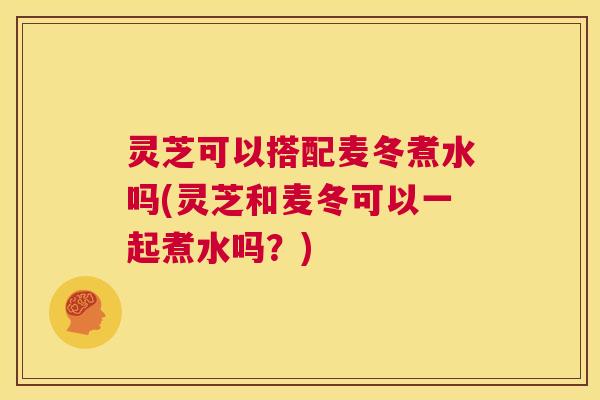 灵芝可以搭配麦冬煮水吗(灵芝和麦冬可以一起煮水吗？)  第1张