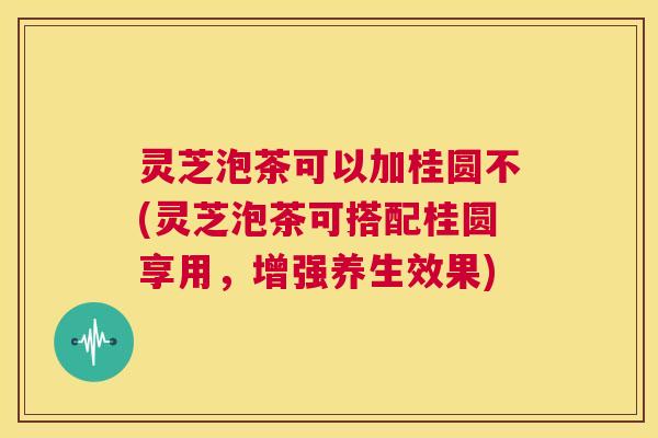 灵芝泡茶可以加桂圆不(灵芝泡茶可搭配桂圆享用,增强养生效果) 第1张 灵芝泡茶可以加桂圆不(灵芝泡茶可搭配桂圆享用,增强养生效果) 第1张
