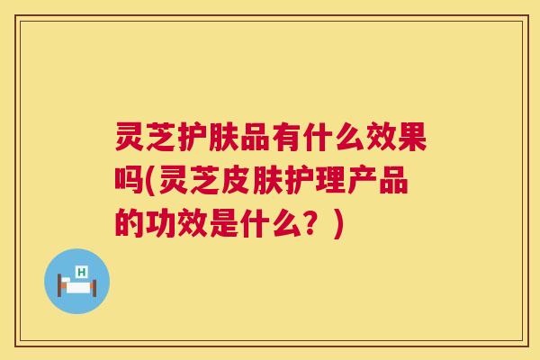 灵芝护肤品有什么效果吗(灵芝皮肤护理产品的功效是什么？)  第1张