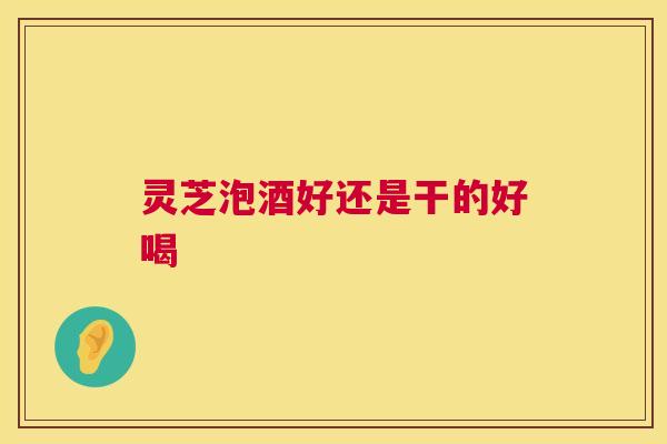 灵芝泡酒好还是干的好喝 第1张 灵芝泡酒好还是干的好喝 第1张