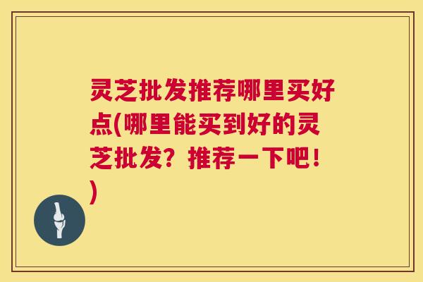 灵芝批发推荐哪里买好点(哪里能买到好的灵芝批发？推荐一下吧！)  第1张