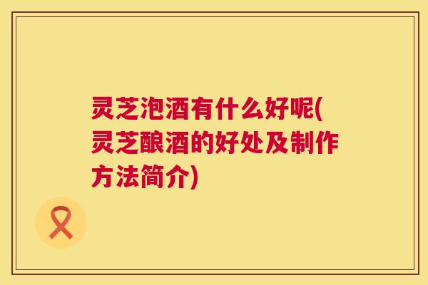 灵芝泡酒有什么好呢(灵芝酿酒的好处及制作方法简介) 第1张 灵芝泡酒有什么好呢(灵芝酿酒的好处及制作方法简介) 第1张