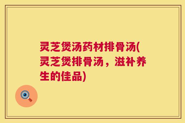 灵芝煲汤药材排骨汤(灵芝煲排骨汤,滋补养生的佳品) 第1张 灵芝煲汤药材排骨汤(灵芝煲排骨汤,滋补养生的佳品) 第1张