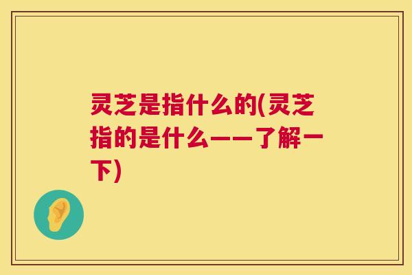 灵芝是指什么的(灵芝指的是什么——了解一下) 第1张 灵芝是指什么的(灵芝指的是什么——了解一下) 第1张