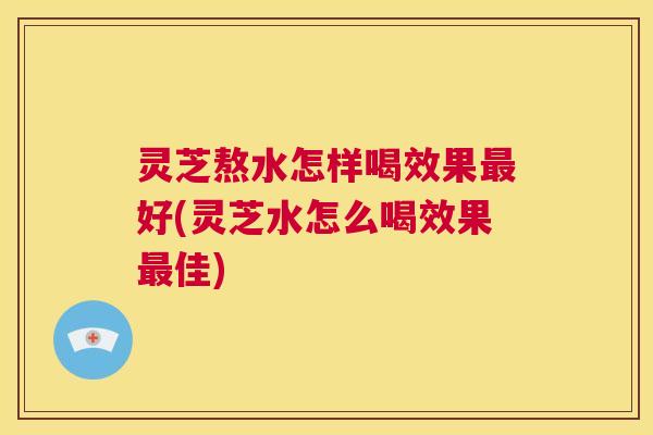 灵芝熬水怎样喝效果最好(灵芝水怎么喝效果最佳) 第1张 灵芝熬水怎样喝效果最好(灵芝水怎么喝效果最佳) 第1张