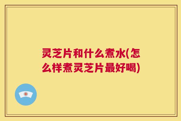 灵芝片和什么煮水(怎么样煮灵芝片最好喝) 第1张 灵芝片和什么煮水(怎么样煮灵芝片最好喝) 第1张