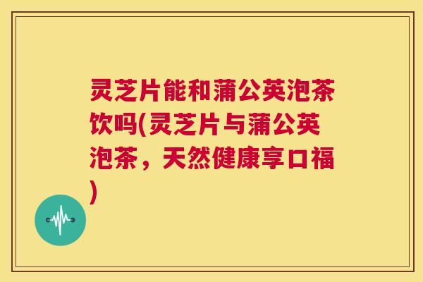 灵芝片能和蒲公英泡茶饮吗(灵芝片与蒲公英泡茶,天然健康享口福) 第1张 灵芝片能和蒲公英泡茶饮吗(灵芝片与蒲公英泡茶,天然健康享口福) 第1张