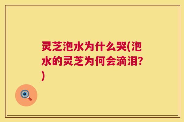 灵芝泡水为什么哭(泡水的灵芝为何会滴泪?) 第1张 灵芝泡水为什么哭(泡水的灵芝为何会滴泪?) 第1张