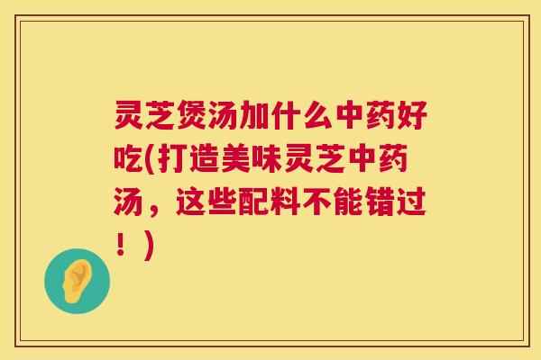 灵芝煲汤加什么中药好吃(打造美味灵芝中药汤，这些配料不能错过！)  第1张