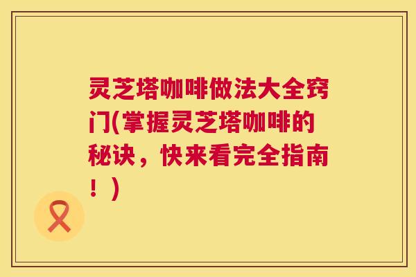 灵芝塔咖啡做法大全窍门(掌握灵芝塔咖啡的秘诀,快来看完全指南!) 第1张 灵芝塔咖啡做法大全窍门(掌握灵芝塔咖啡的秘诀,快来看完全指南!) 第1张