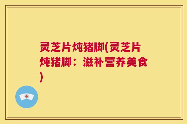 灵芝片炖猪脚(灵芝片炖猪脚:滋补营养美食) 第1张 灵芝片炖猪脚(灵芝片炖猪脚:滋补营养美食) 第1张