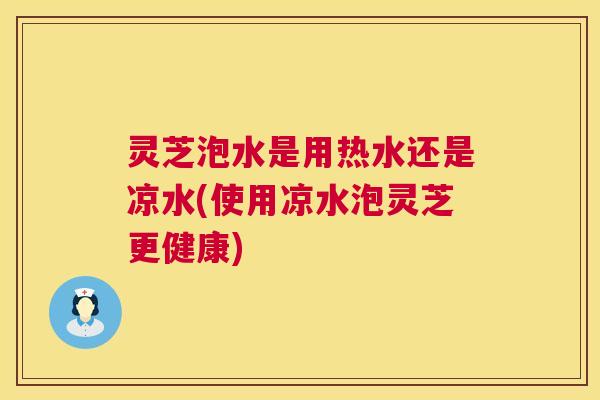 灵芝泡水是用热水还是凉水(使用凉水泡灵芝更健康)  第1张