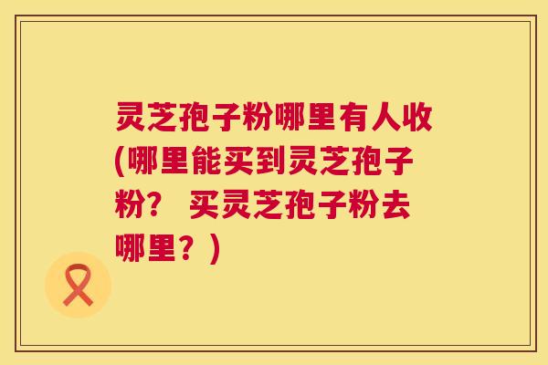 灵芝孢子粉哪里有人收(哪里能买到灵芝孢子粉? 买灵芝孢子粉去哪里?) 第1张 灵芝孢子粉哪里有人收(哪里能买到灵芝孢子粉? 买灵芝孢子粉去哪里?) 第1张