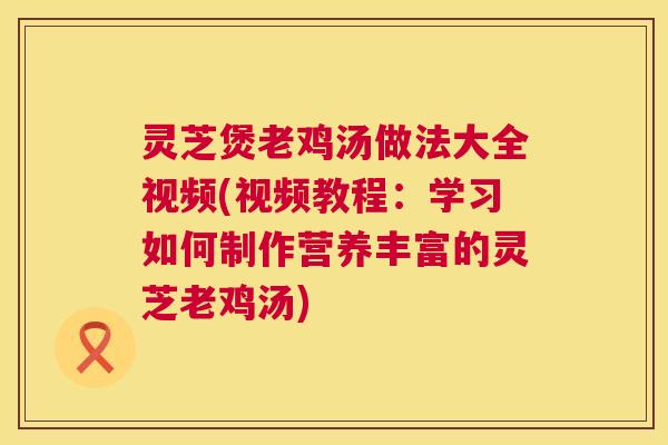 灵芝煲老鸡汤做法大全视频(视频教程:学习如何制作营养丰富的灵芝老鸡汤) 第1张 灵芝煲老鸡汤做法大全视频(视频教程:学习如何制作营养丰富的灵芝老鸡汤) 第1张