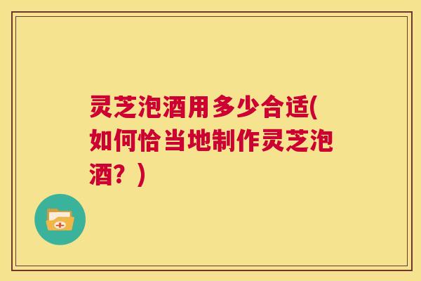 灵芝泡酒用多少合适(如何恰当地制作灵芝泡酒?) 第1张 灵芝泡酒用多少合适(如何恰当地制作灵芝泡酒?) 第1张