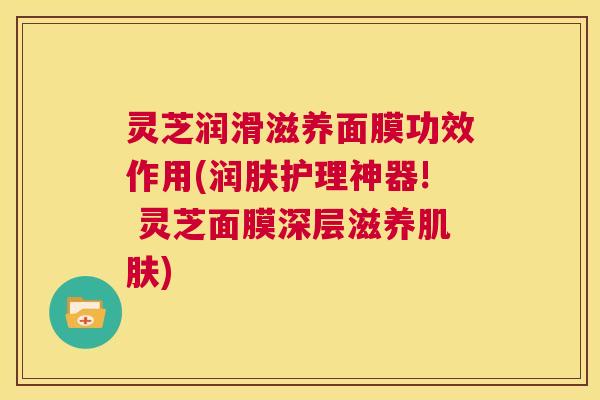 灵芝润滑滋养面膜功效作用(润肤护理神器! 灵芝面膜深层滋养肌肤)  第1张