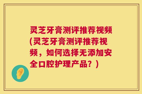 灵芝牙膏测评推荐视频(灵芝牙膏测评推荐视频，如何选择无添加安全口腔护理产品？)  第1张