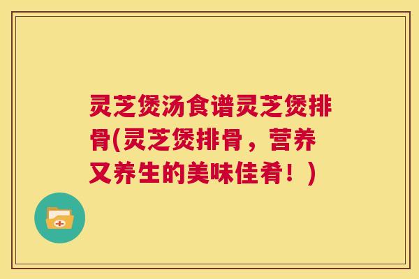 灵芝煲汤食谱灵芝煲排骨(灵芝煲排骨,营养又养生的美味佳肴!) 第1张 灵芝煲汤食谱灵芝煲排骨(灵芝煲排骨,营养又养生的美味佳肴!) 第1张