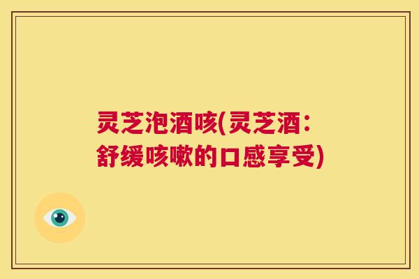 灵芝泡酒咳(灵芝酒：舒缓咳嗽的口感享受)  第1张