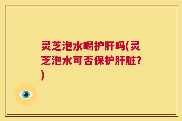 灵芝泡水喝护肝吗(灵芝泡水可否保护肝脏?) 第1张 灵芝泡水喝护肝吗(灵芝泡水可否保护肝脏?) 第1张