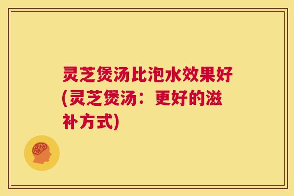 灵芝煲汤比泡水效果好(灵芝煲汤:更好的滋补方式) 第1张 灵芝煲汤比泡水效果好(灵芝煲汤:更好的滋补方式) 第1张