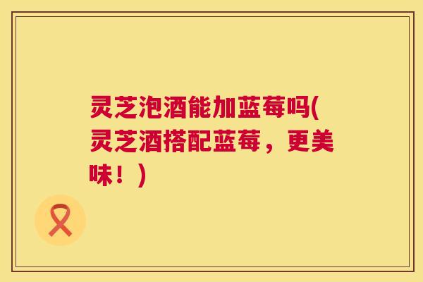灵芝泡酒能加蓝莓吗(灵芝酒搭配蓝莓,更美味!) 第1张 灵芝泡酒能加蓝莓吗(灵芝酒搭配蓝莓,更美味!) 第1张