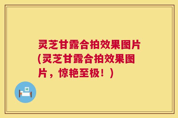灵芝甘露合拍效果图片(灵芝甘露合拍效果图片,惊艳至极!) 第1张 灵芝甘露合拍效果图片(灵芝甘露合拍效果图片,惊艳至极!) 第1张