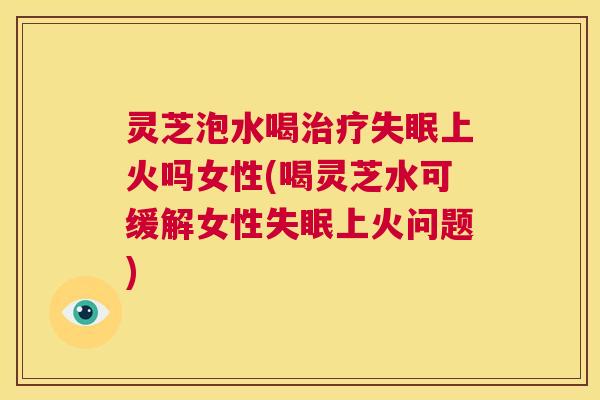 灵芝泡水喝治疗失眠上火吗女性(喝灵芝水可缓解女性失眠上火问题) 第1张 灵芝泡水喝治疗失眠上火吗女性(喝灵芝水可缓解女性失眠上火问题) 第1张