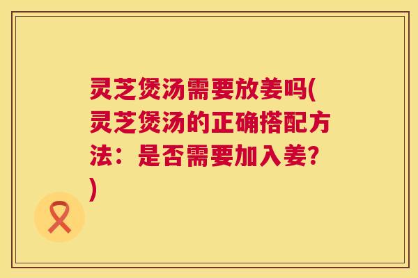 灵芝煲汤需要放姜吗(灵芝煲汤的正确搭配方法:是否需要加入姜?) 第1张 灵芝煲汤需要放姜吗(灵芝煲汤的正确搭配方法:是否需要加入姜?) 第1张