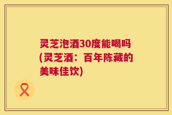 灵芝泡酒30度能喝吗(灵芝酒:百年陈藏的美味佳饮) 第1张 灵芝泡酒30度能喝吗(灵芝酒:百年陈藏的美味佳饮) 第1张