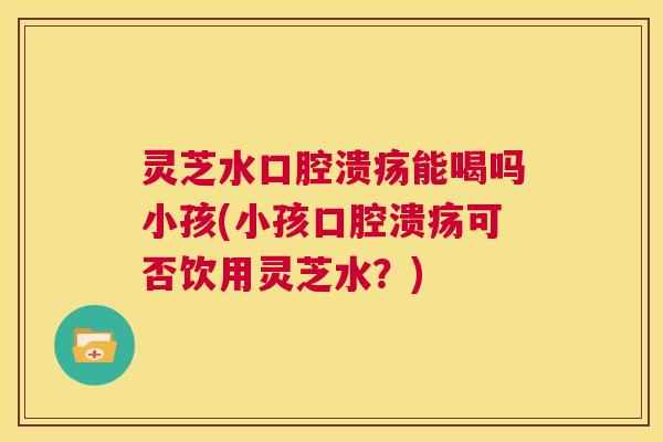 灵芝水口腔溃疡能喝吗小孩(小孩口腔溃疡可否饮用灵芝水?) 第1张 灵芝水口腔溃疡能喝吗小孩(小孩口腔溃疡可否饮用灵芝水?) 第1张