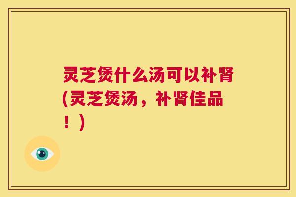 灵芝煲什么汤可以补肾(灵芝煲汤，补肾佳品！)  第1张