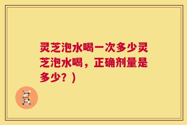 灵芝泡水喝一次多少灵芝泡水喝,正确剂量是多少?) 第1张 灵芝泡水喝一次多少灵芝泡水喝,正确剂量是多少?) 第1张