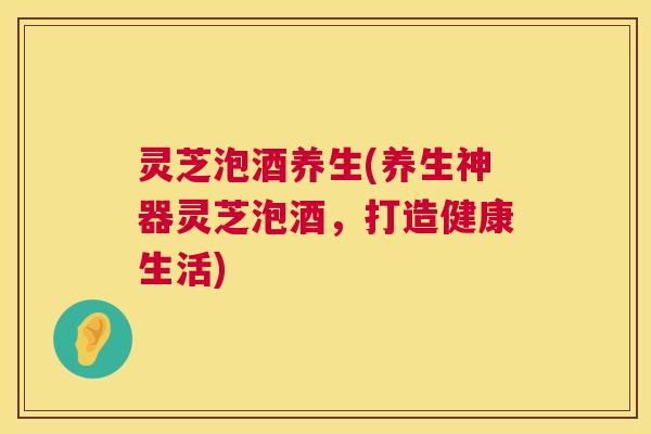 灵芝泡酒养生(养生神器灵芝泡酒,打造健康生活) 第1张 灵芝泡酒养生(养生神器灵芝泡酒,打造健康生活) 第1张