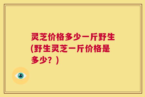 灵芝价格多少一斤野生(野生灵芝一斤价格是多少？)  第1张