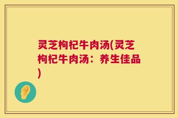 灵芝枸杞牛肉汤(灵芝枸杞牛肉汤：养生佳品)  第1张