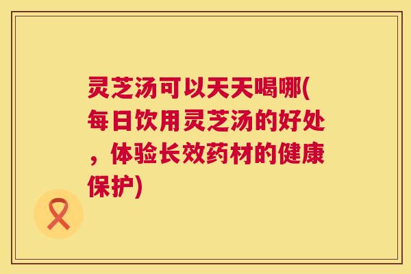 灵芝汤可以天天喝哪(每日饮用灵芝汤的好处,体验长效药材的健康保护) 第1张 灵芝汤可以天天喝哪(每日饮用灵芝汤的好处,体验长效药材的健康保护) 第1张