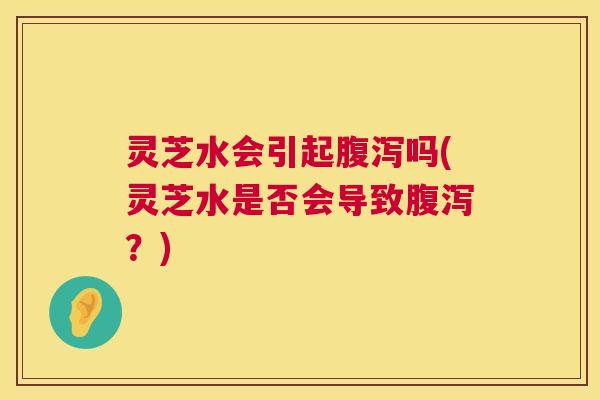 灵芝水会引起腹泻吗(灵芝水是否会导致腹泻?) 第1张 灵芝水会引起腹泻吗(灵芝水是否会导致腹泻?) 第1张