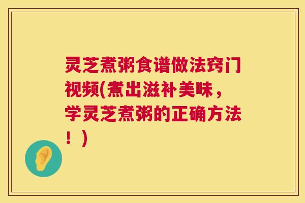 灵芝煮粥食谱做法窍门视频(煮出滋补美味,学灵芝煮粥的正确方法!) 第1张 灵芝煮粥食谱做法窍门视频(煮出滋补美味,学灵芝煮粥的正确方法!) 第1张