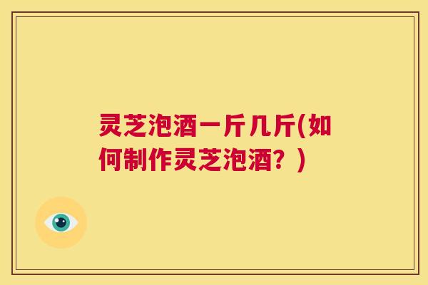 灵芝泡酒一斤几斤(如何制作灵芝泡酒?) 第1张 灵芝泡酒一斤几斤(如何制作灵芝泡酒?) 第1张