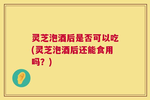 灵芝泡酒后是否可以吃(灵芝泡酒后还能食用吗？)  第1张