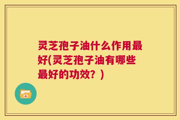 灵芝孢子油什么作用最好(灵芝孢子油有哪些最好的功效?) 第1张 灵芝孢子油什么作用最好(灵芝孢子油有哪些最好的功效?) 第1张