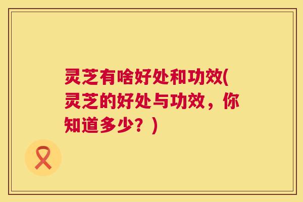 灵芝有啥好处和功效(灵芝的好处与功效，你知道多少？)  第1张