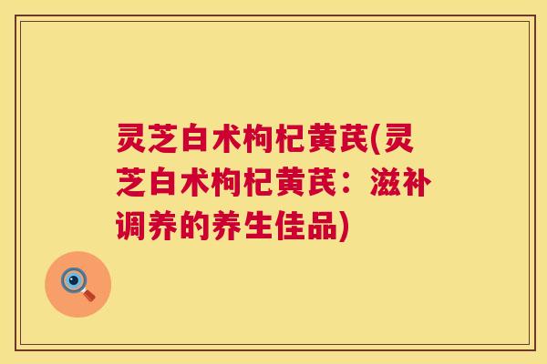 灵芝白术枸杞黄芪(灵芝白术枸杞黄芪：滋补调养的养生佳品)  第1张
