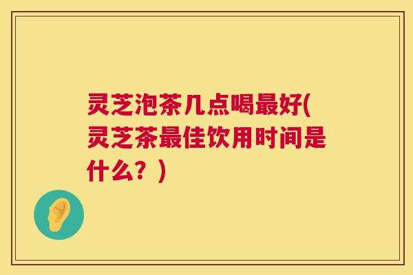 灵芝泡茶几点喝最好(灵芝茶最佳饮用时间是什么?) 第1张 灵芝泡茶几点喝最好(灵芝茶最佳饮用时间是什么?) 第1张