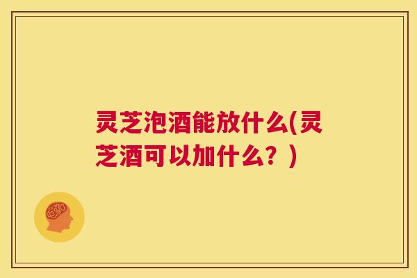 灵芝泡酒能放什么(灵芝酒可以加什么？)  第1张