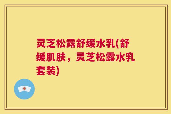 灵芝松露舒缓水乳(舒缓肌肤,灵芝松露水乳套装) 第1张 灵芝松露舒缓水乳(舒缓肌肤,灵芝松露水乳套装) 第1张