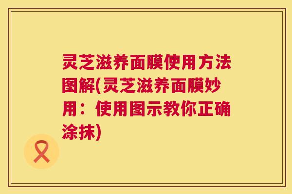 灵芝滋养面膜使用方法图解(灵芝滋养面膜妙用:使用图示教你正确涂抹) 第1张 灵芝滋养面膜使用方法图解(灵芝滋养面膜妙用:使用图示教你正确涂抹) 第1张