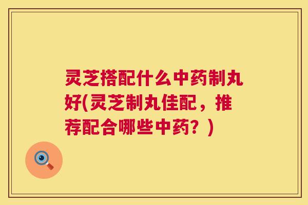 灵芝搭配什么中药制丸好(灵芝制丸佳配，推荐配合哪些中药？)  第1张